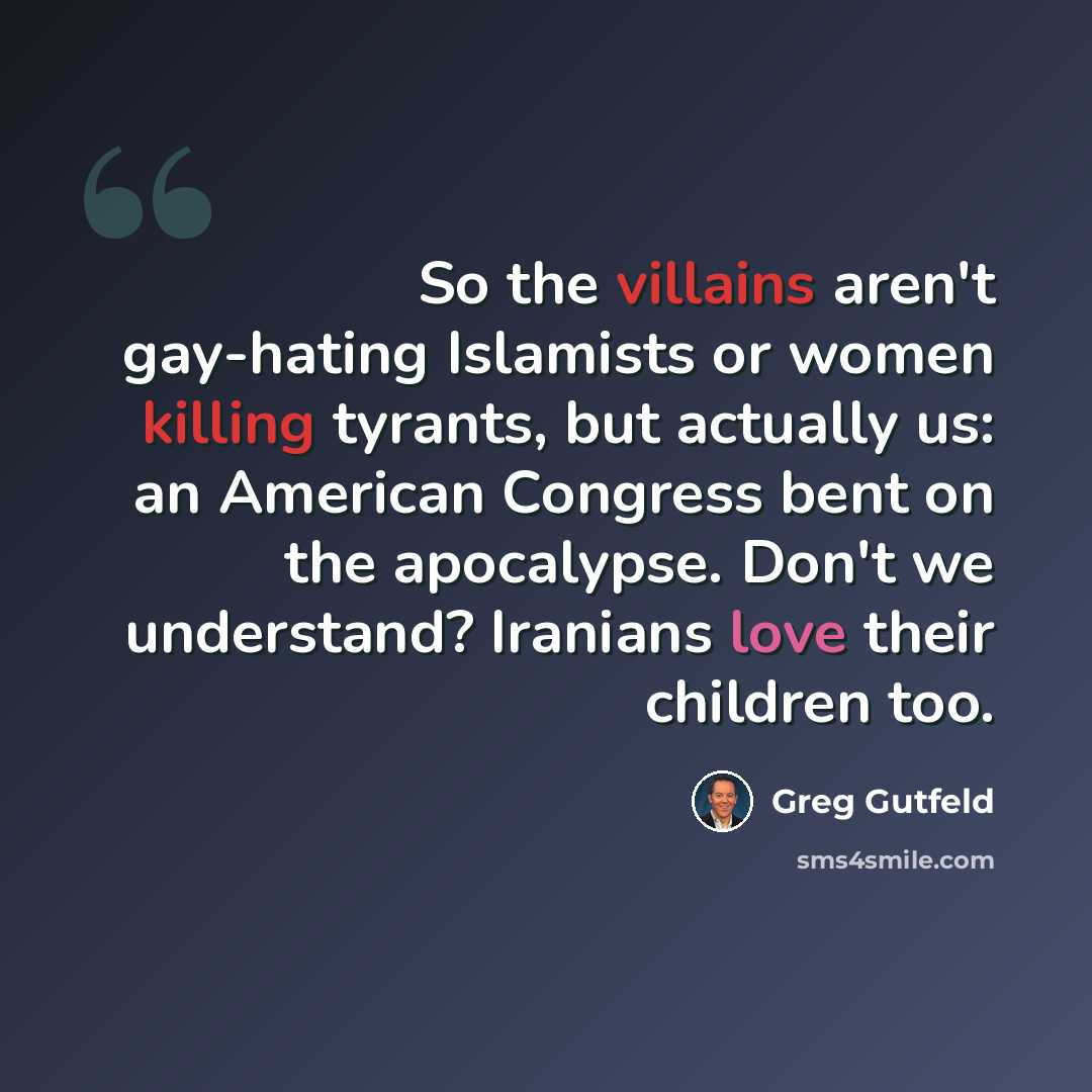 “So the villains aren't gay-hating Islamists or women killing tyrants, but actually us: an American Congress bent on the apocalypse. Don't we understand? Iranians love their children too.” quote by Greg Gutfeld