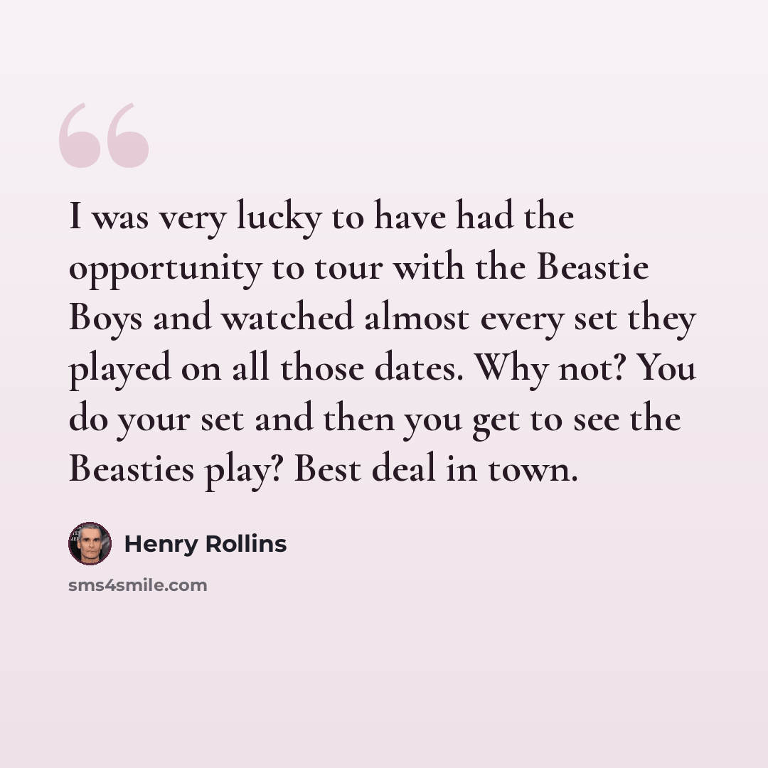 “I was very lucky to have had the opportunity to tour with the Beastie Boys and watched almost every set they played on all those dates. Why not? You do your set and then you get to see the Beasties play? Best deal in town.” quote by Henry Rollins