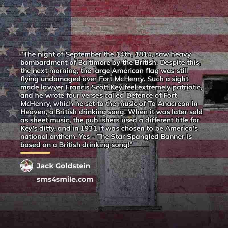 “The night of September the 14th, 1814, saw heavy bombardment of Baltimore by the British. Despite this, the next morning, the large American flag was still flying undamaged over Fort McHenry. Such a sight made lawyer Francis Scott Key feel extremely patriotic, and he wrote four verses called…” quote by Jack Goldstein