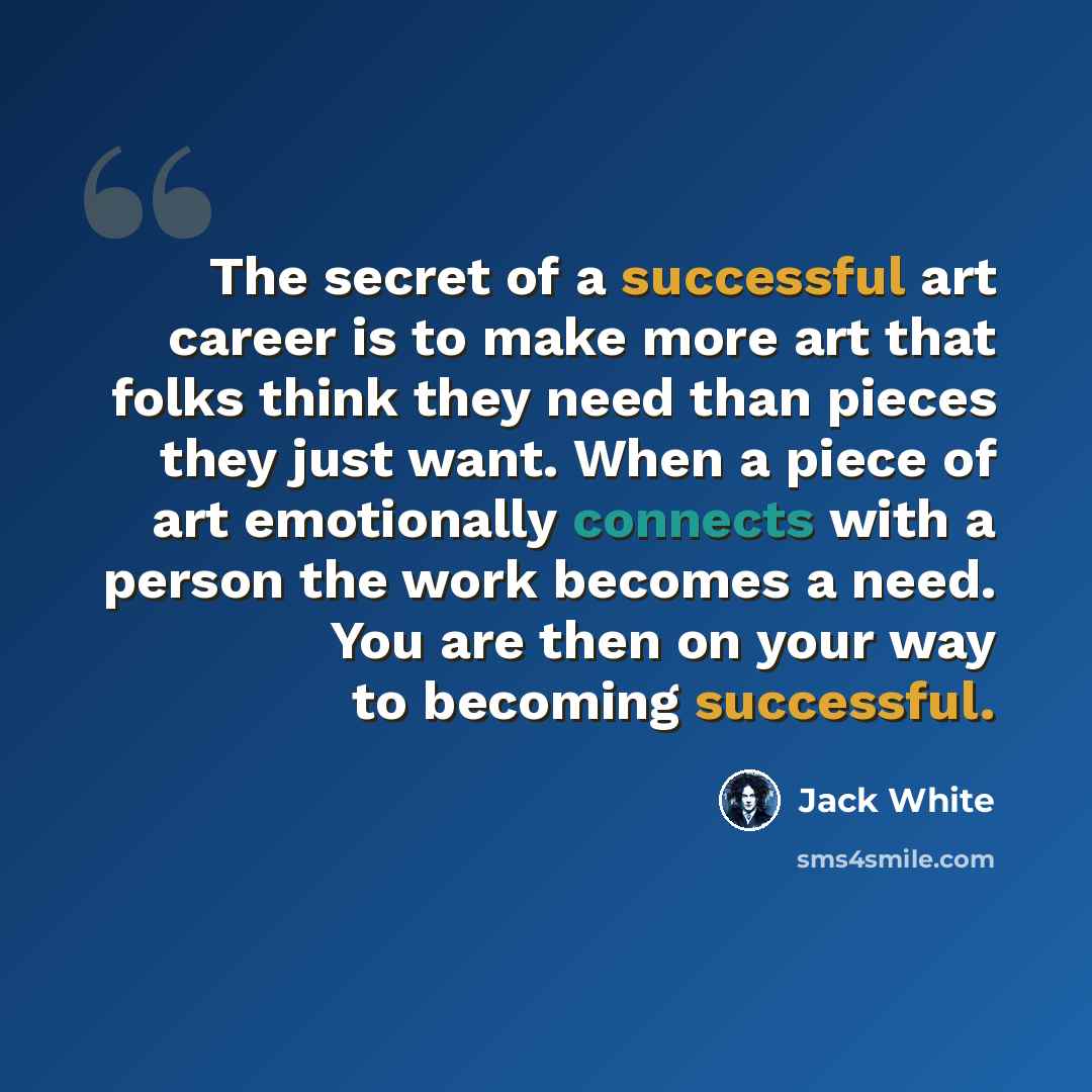 “The secret of a successful art career is to make more art that folks think they need than pieces they just want. When a piece of art emotionally connects with a person the work becomes a need. You are then on your way to becoming successful.” quote by Jack White