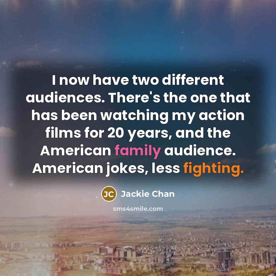 “I now have two different audiences. There's the one that has been watching my action films for 20 years, and the American family audience. American jokes, less fighting.” quote by Jackie Chan