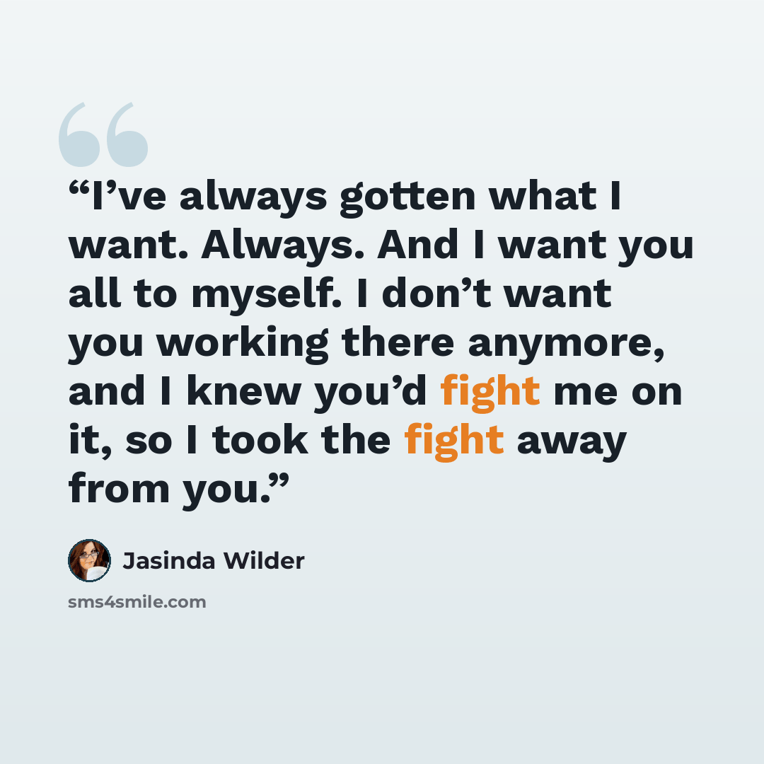 “I’ve always gotten what I want. Always. And I want you all to myself. I don’t want you working there anymore, and I knew you’d fight me on it, so I took the fight away from you.” quote by Jasinda Wilder