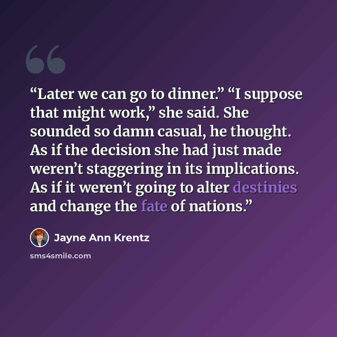 “Later we can go to dinner.” “I suppose that might work,” she said. She sounded so damn casual, he thought. As if the decision she had just made weren’t staggering in its implications. As if it weren’t going to alter destinies and change the fate of nations.” quote by Jayne Ann Krentz