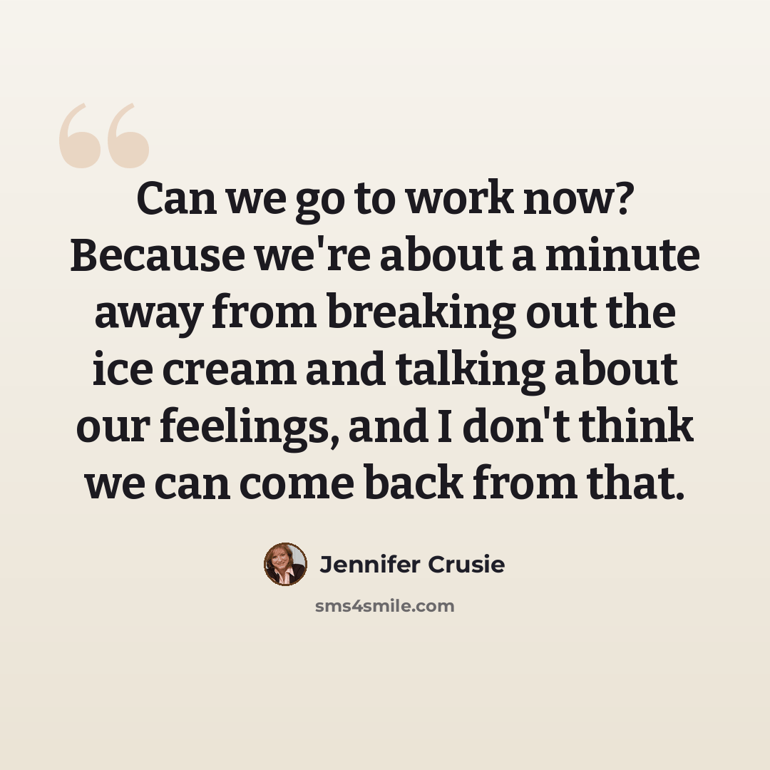 “Can we go to work now? Because we're about a minute away from breaking out the ice cream and talking about our feelings, and I don't think we can come back from that.” quote by Jennifer Crusie