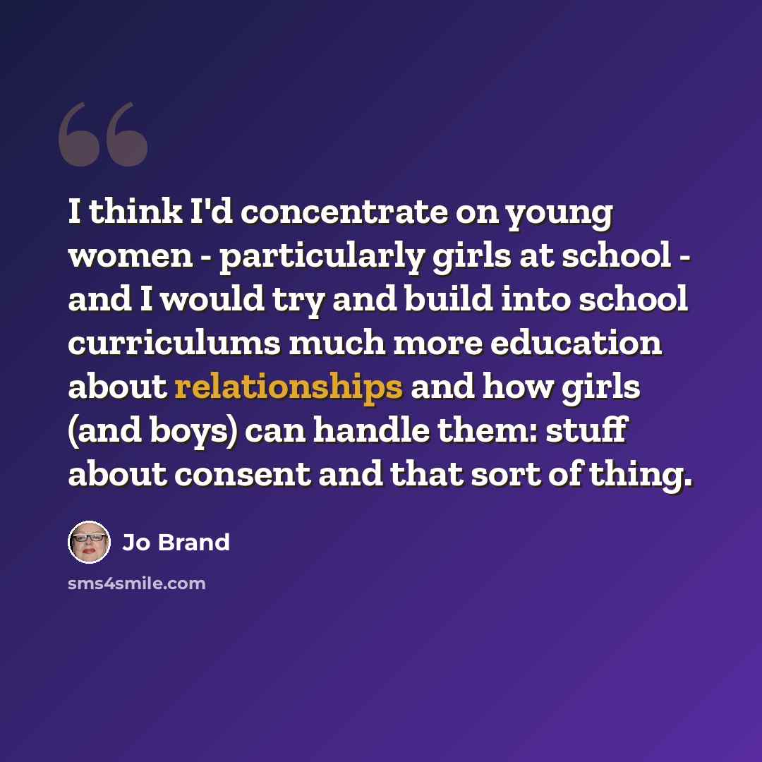 “I think I'd concentrate on young women - particularly girls at school - and I would try and build into school curriculums much more education about relationships and how girls (and boys) can handle them: stuff about consent and that sort of thing.” quote by Jo Brand