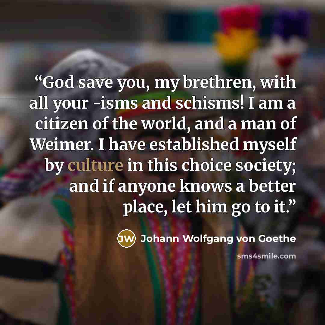 “God save you, my brethren, with all your -isms and schisms! I am a citizen of the world, and a man of Weimer. I have established myself by culture in this choice society; and if anyone knows a better place, let him go to it.” quote by Johann Wolfgang von Goethe