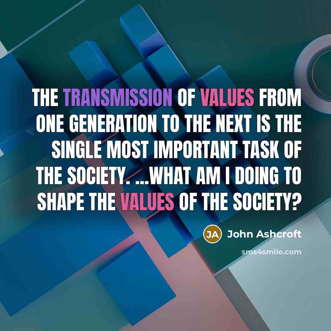 “The transmission of values from one generation to the next is the single most important task of the society. ...What am I doing to shape the values of the society?” quote by John Ashcroft