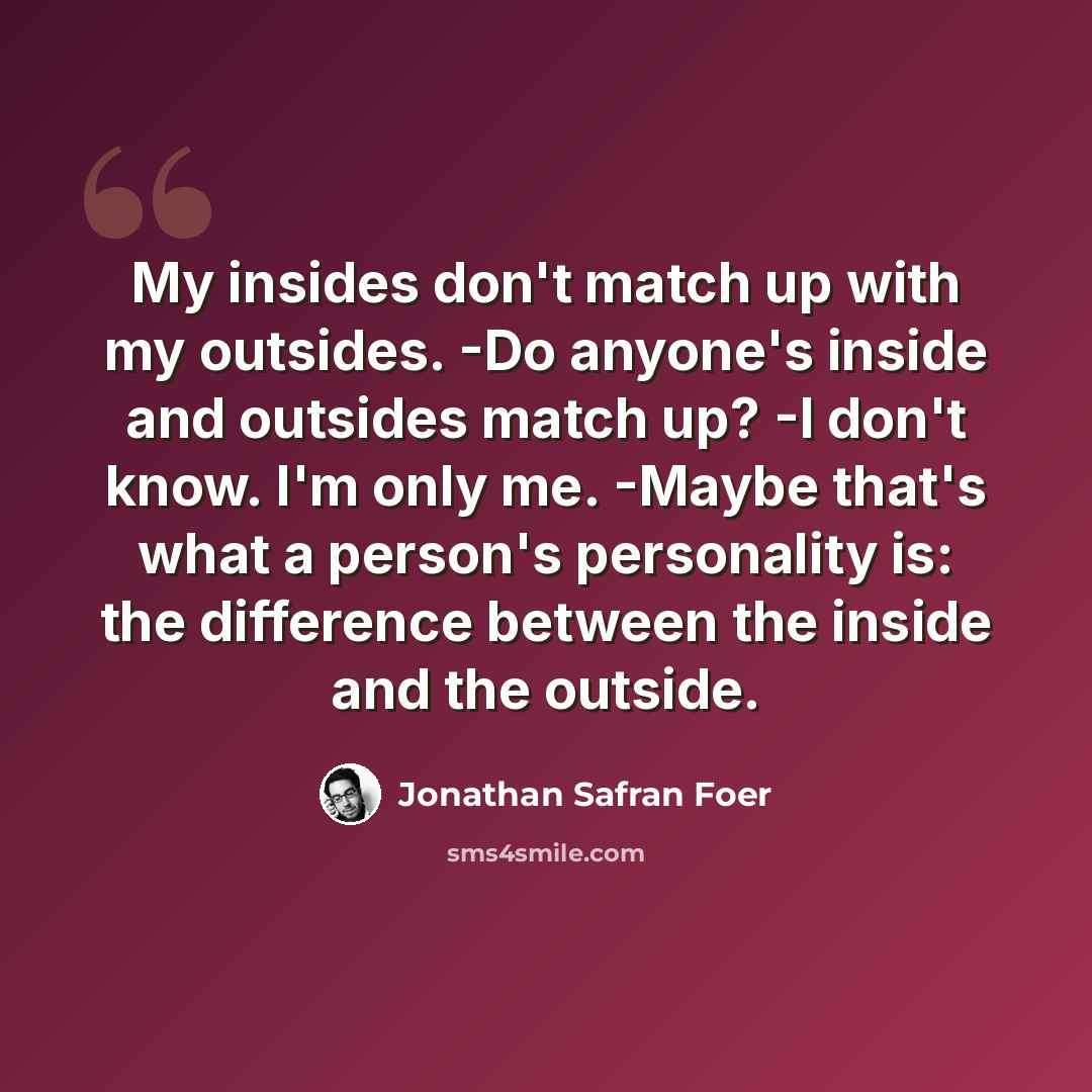 “My insides don't match up with my outsides. -Do anyone's inside and outsides match up? -I don't know. I'm only me. -Maybe that's what a person's personality is: the difference between the inside and the outside.” quote by Jonathan Safran Foer