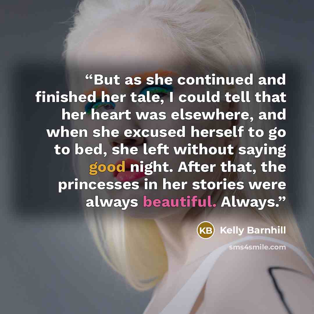 “But as she continued and finished her tale, I could tell that her heart was elsewhere, and when she excused herself to go to bed, she left without saying good night. After that, the princesses in her stories were always beautiful. Always.” quote by Kelly Barnhill