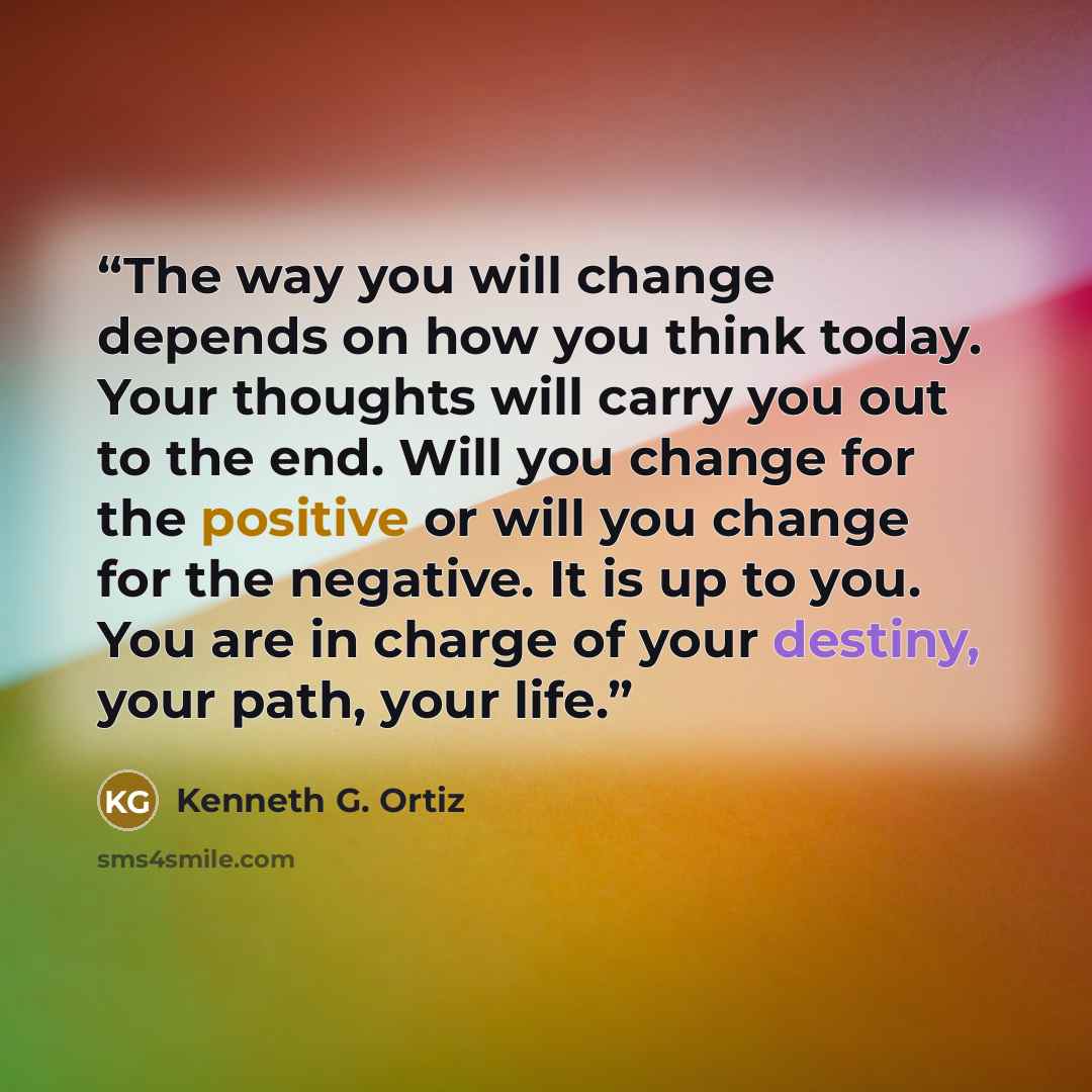 “The way you will change depends on how you think today. Your thoughts will carry you out to the end. Will you change for the positive or will you change for the negative. It is up to you. You are in charge of your destiny, your path, your life.” quote by Kenneth G. Ortiz