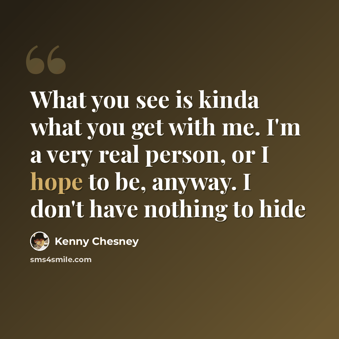 “What you see is kinda what you get with me. I'm a very real person, or I hope to be, anyway. I don't have nothing to hide” quote by Kenny Chesney