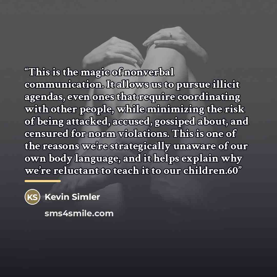 “This is the magic of nonverbal communication. It allows us to pursue illicit agendas, even ones that require coordinating with other people, while minimizing the risk of being attacked, accused, gossiped about, and censured for norm violations. This is one of the reasons we’re strategically…” quote by Kevin Simler