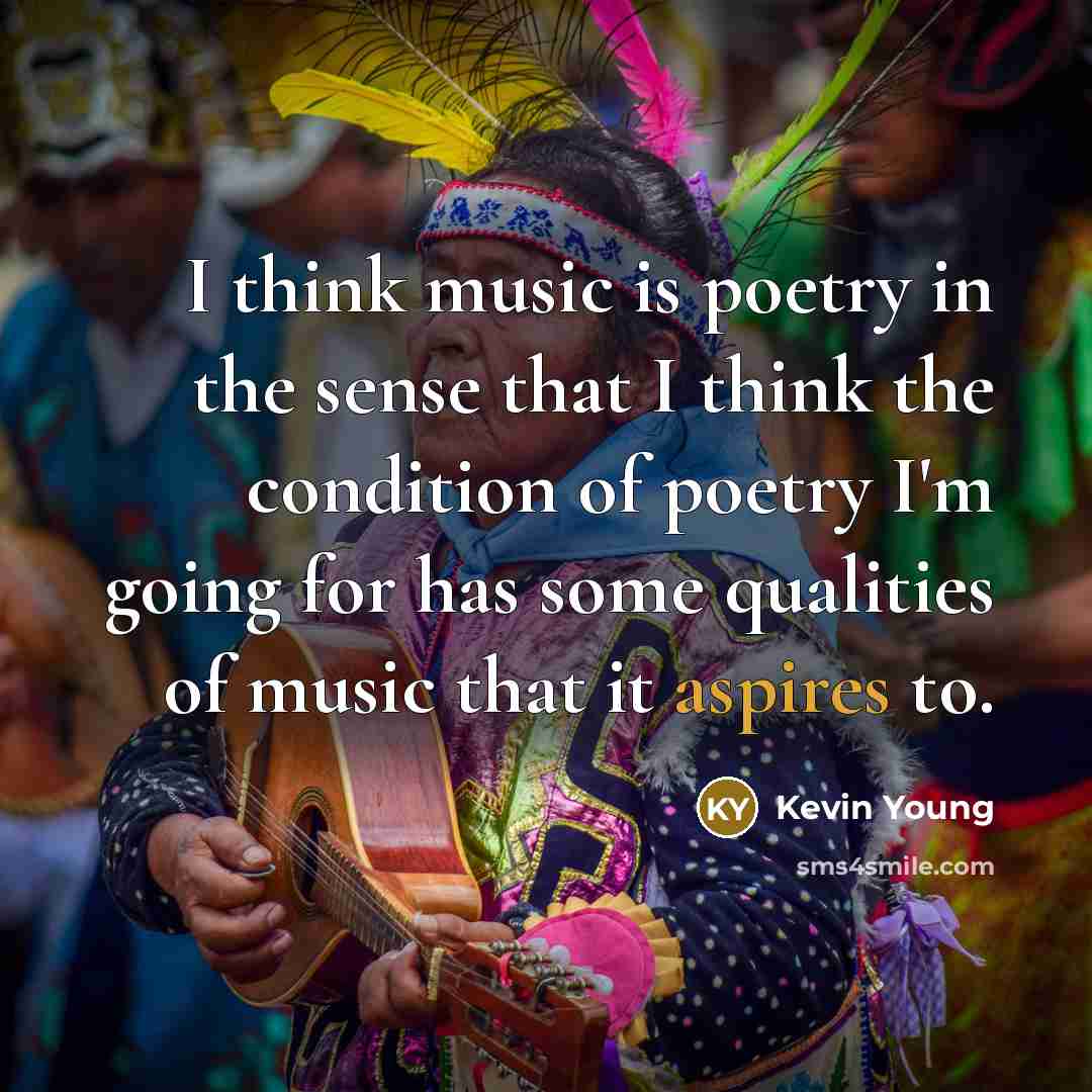“I think music is poetry in the sense that I think the condition of poetry I'm going for has some qualities of music that it aspires to.” quote by Kevin Young