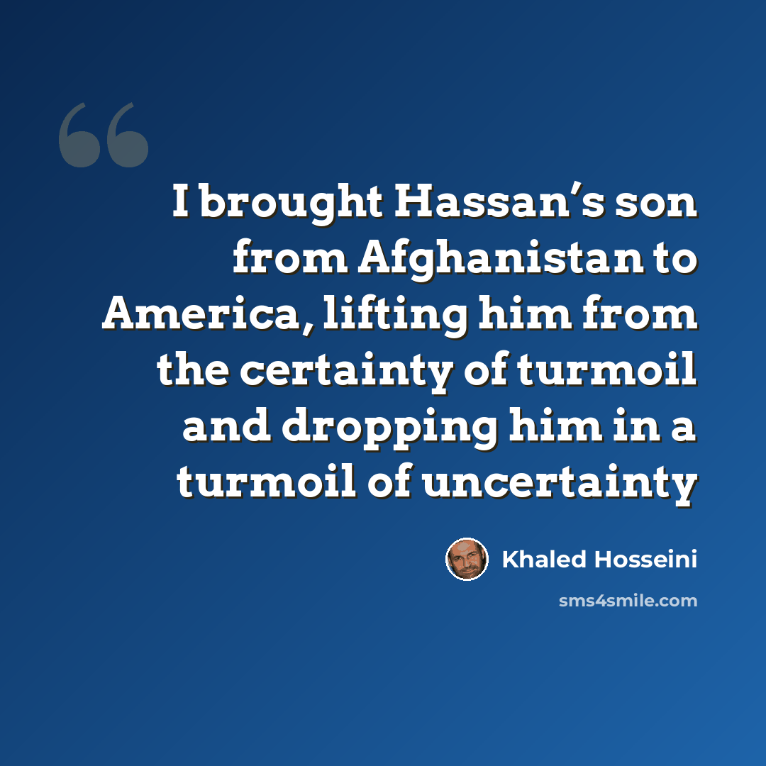 “I brought Hassan’s son from Afghanistan to America, lifting him from the certainty of turmoil and dropping him in a turmoil of uncertainty” quote by Khaled Hosseini