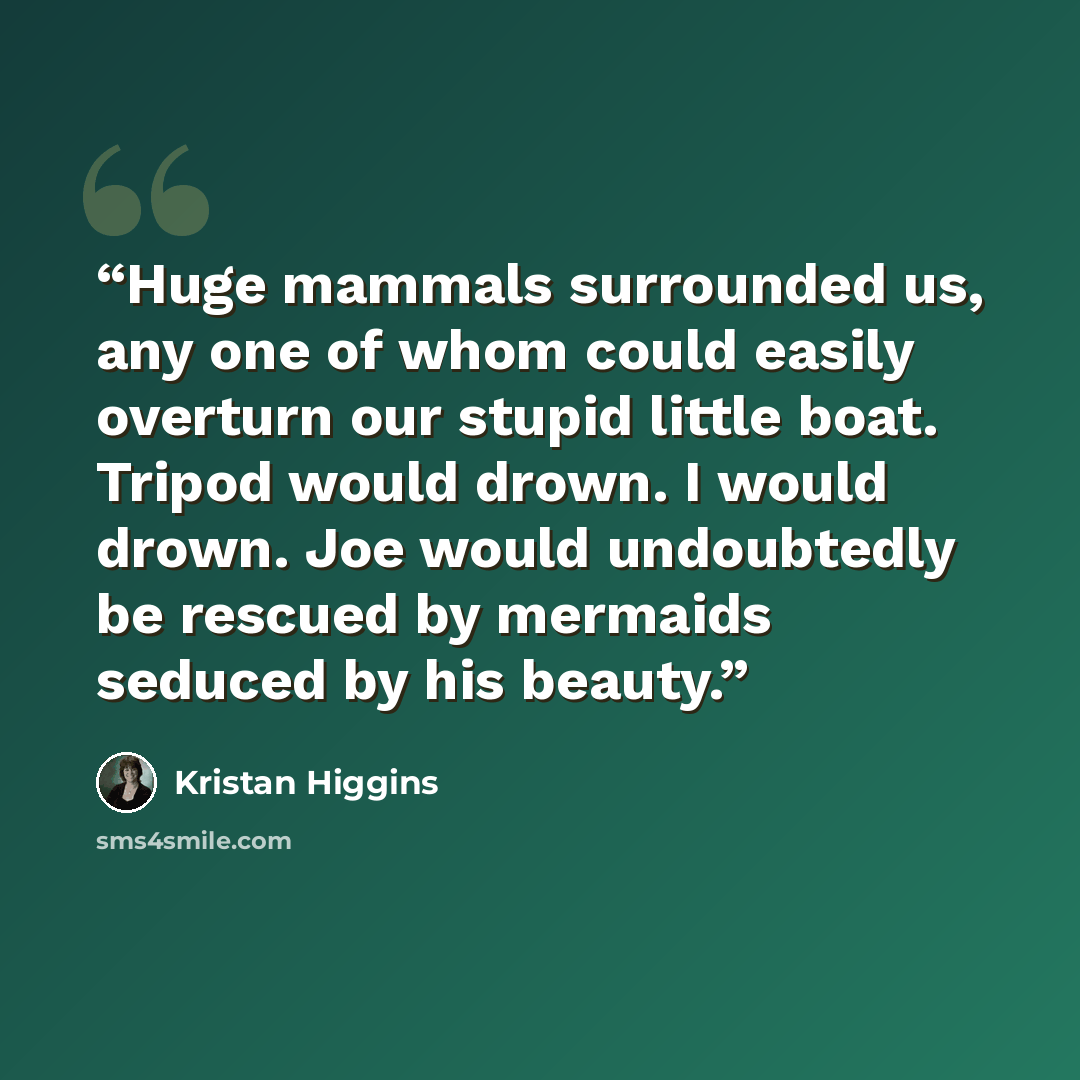 “Huge mammals surrounded us, any one of whom could easily overturn our stupid little boat. Tripod would drown. I would drown. Joe would undoubtedly be rescued by mermaids seduced by his beauty.” quote by Kristan Higgins