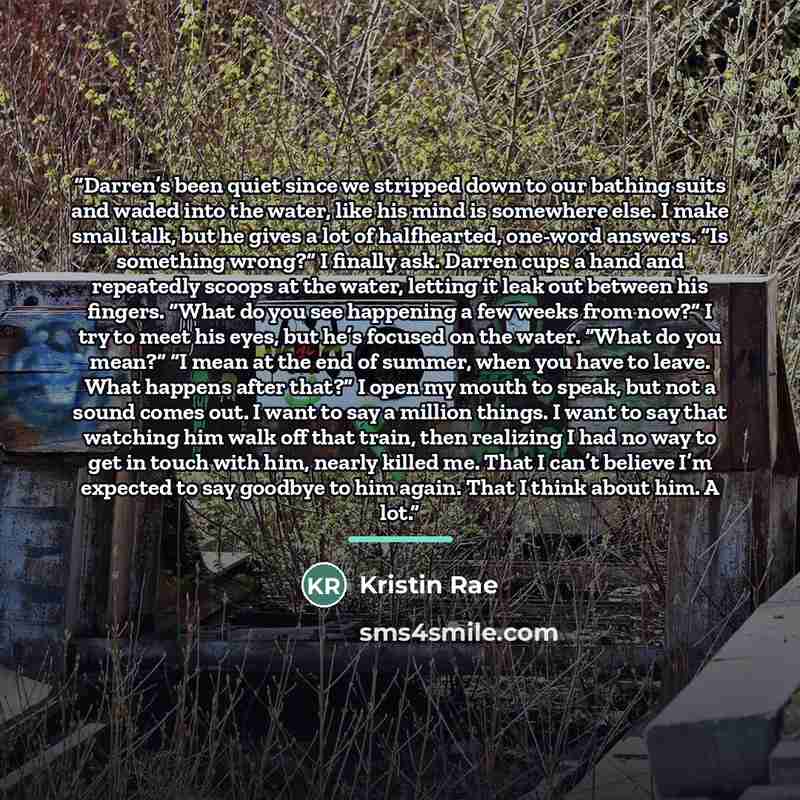 “Darren’s been quiet since we stripped down to our bathing suits and waded into the water, like his mind is somewhere else. I make small talk, but he gives a lot of halfhearted, one-word answers. “Is something wrong?” I finally ask. Darren cups a hand and repeatedly scoops at the water, letting it…” quote by Kristin Rae