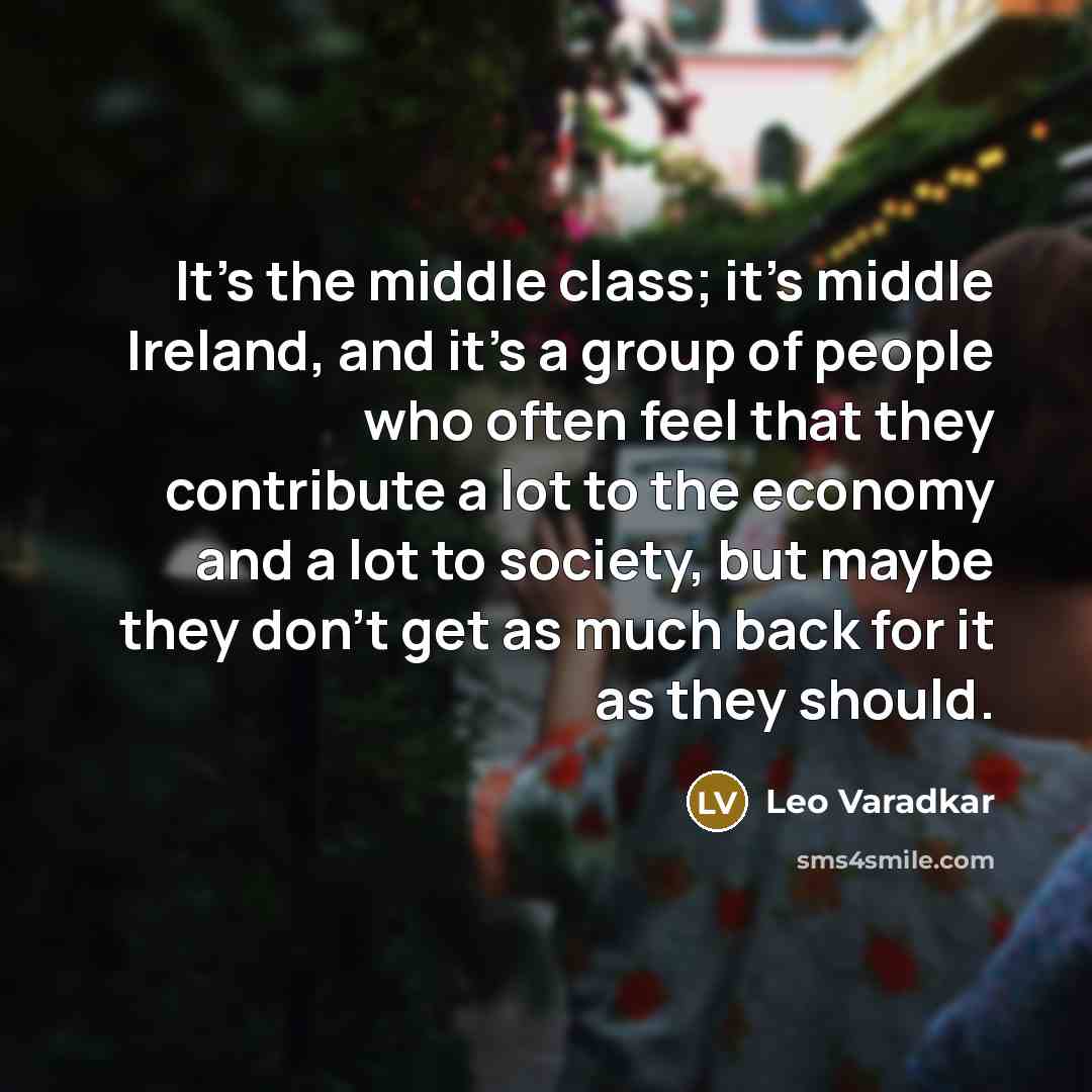 “It's the middle class; it's middle Ireland, and it's a group of people who often feel that they contribute a lot to the economy and a lot to society, but maybe they don't get as much back for it as they should.” quote by Leo Varadkar