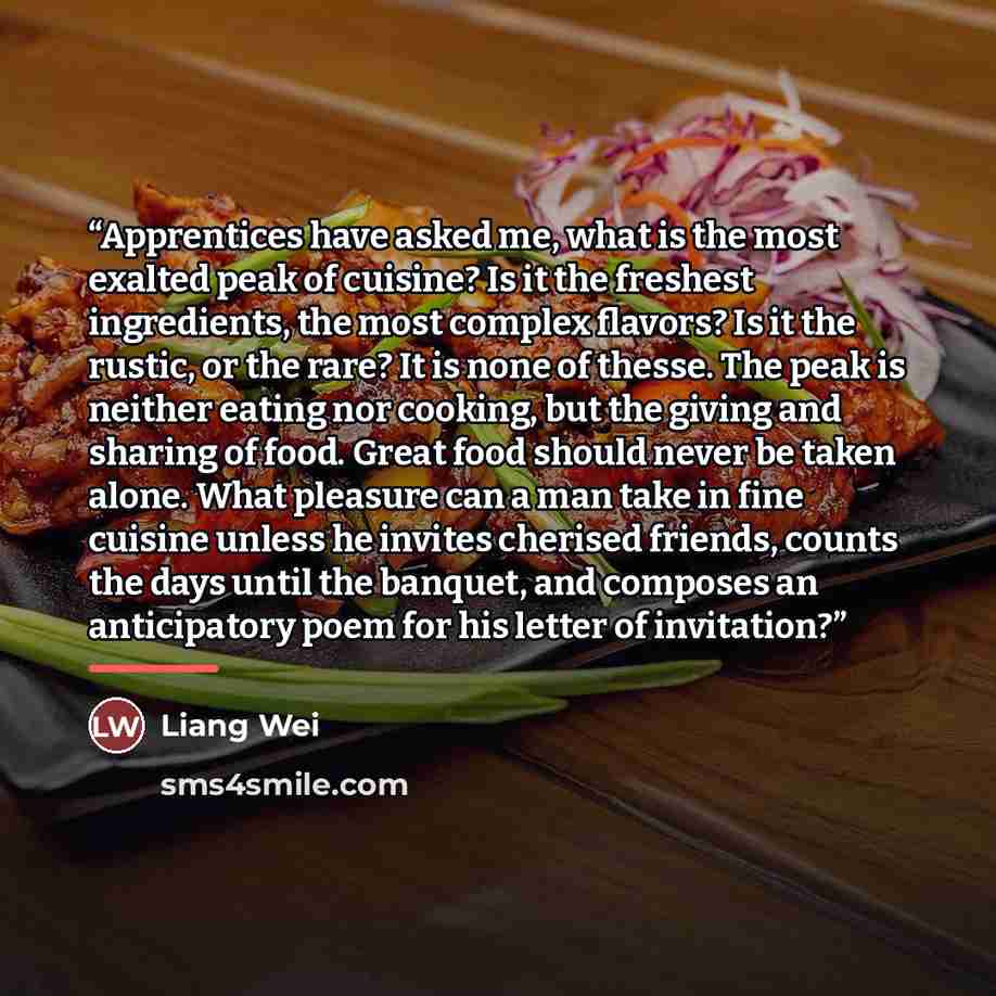 “Apprentices have asked me, what is the most exalted peak of cuisine? Is it the freshest ingredients, the most complex flavors? Is it the rustic, or the rare? It is none of thesse. The peak is neither eating nor cooking, but the giving and sharing of food. Great food should never be taken alone…” quote by Liang Wei