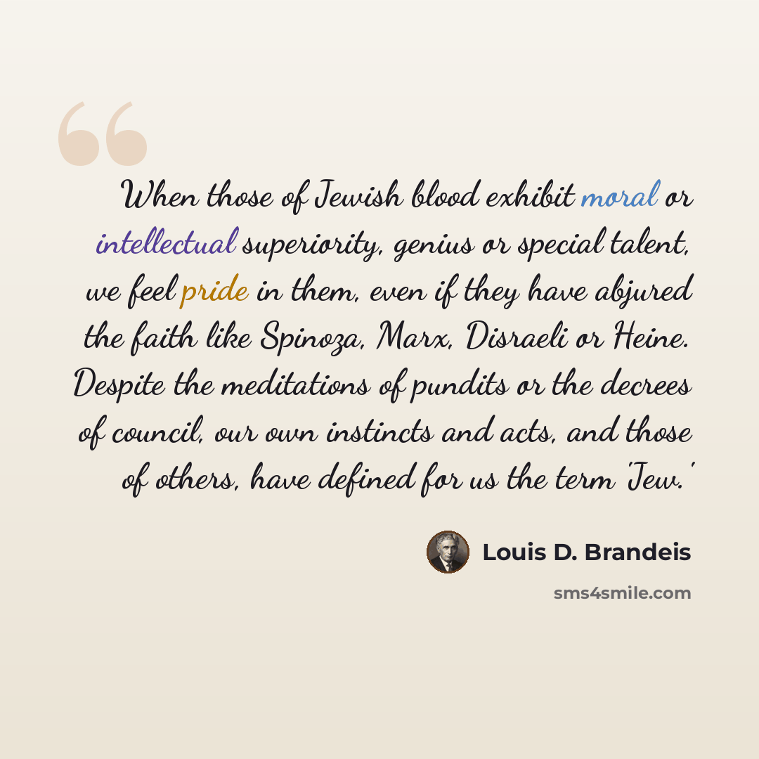 “When those of Jewish blood exhibit moral or intellectual superiority, genius or special talent, we feel pride in them, even if they have abjured the faith like Spinoza, Marx, Disraeli or Heine. Despite the meditations of pundits or the decrees of council, our own instincts and acts, and those of…” quote by Louis D. Brandeis