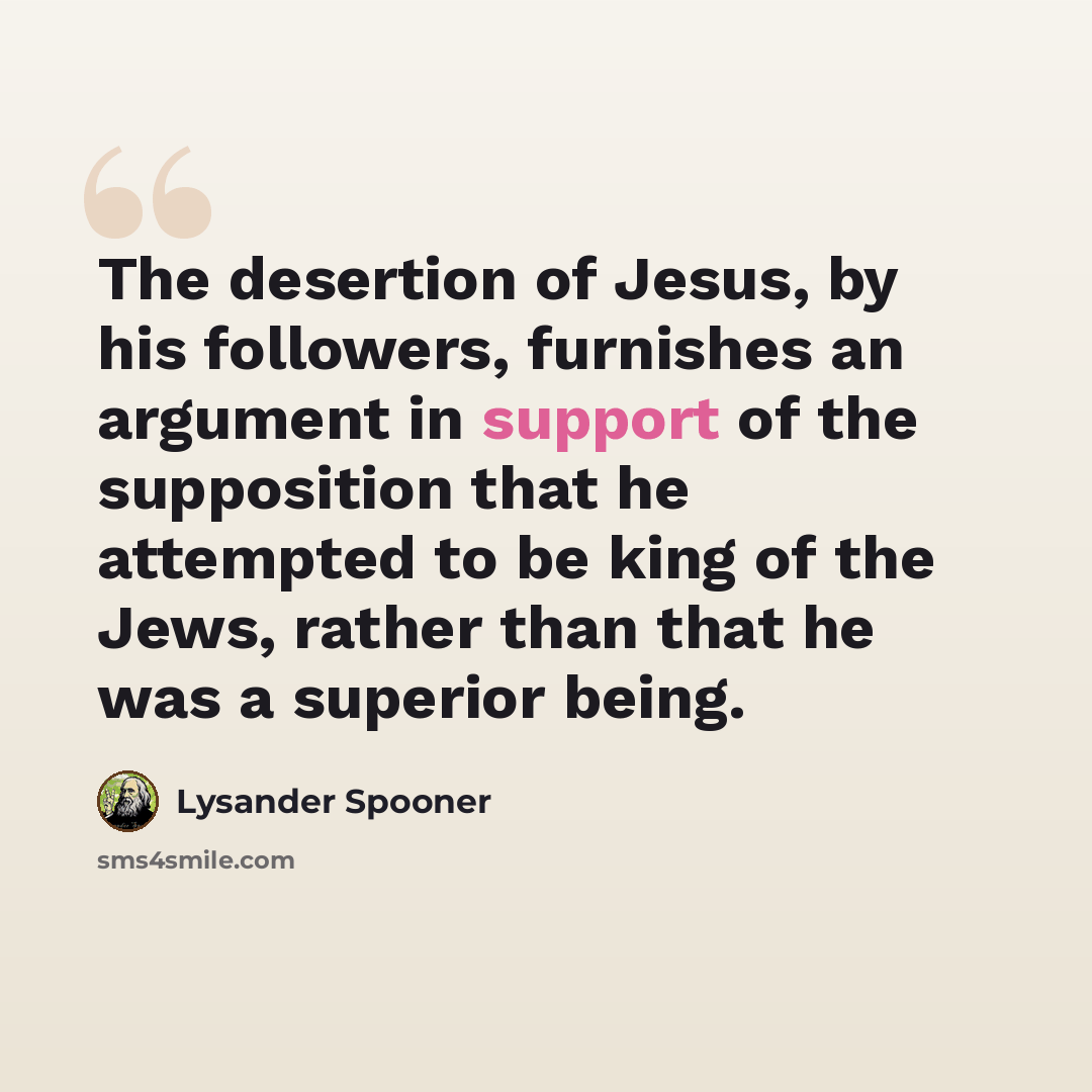 “The desertion of Jesus, by his followers, furnishes an argument in support of the supposition that he attempted to be king of the Jews, rather than that he was a superior being.” quote by Lysander Spooner