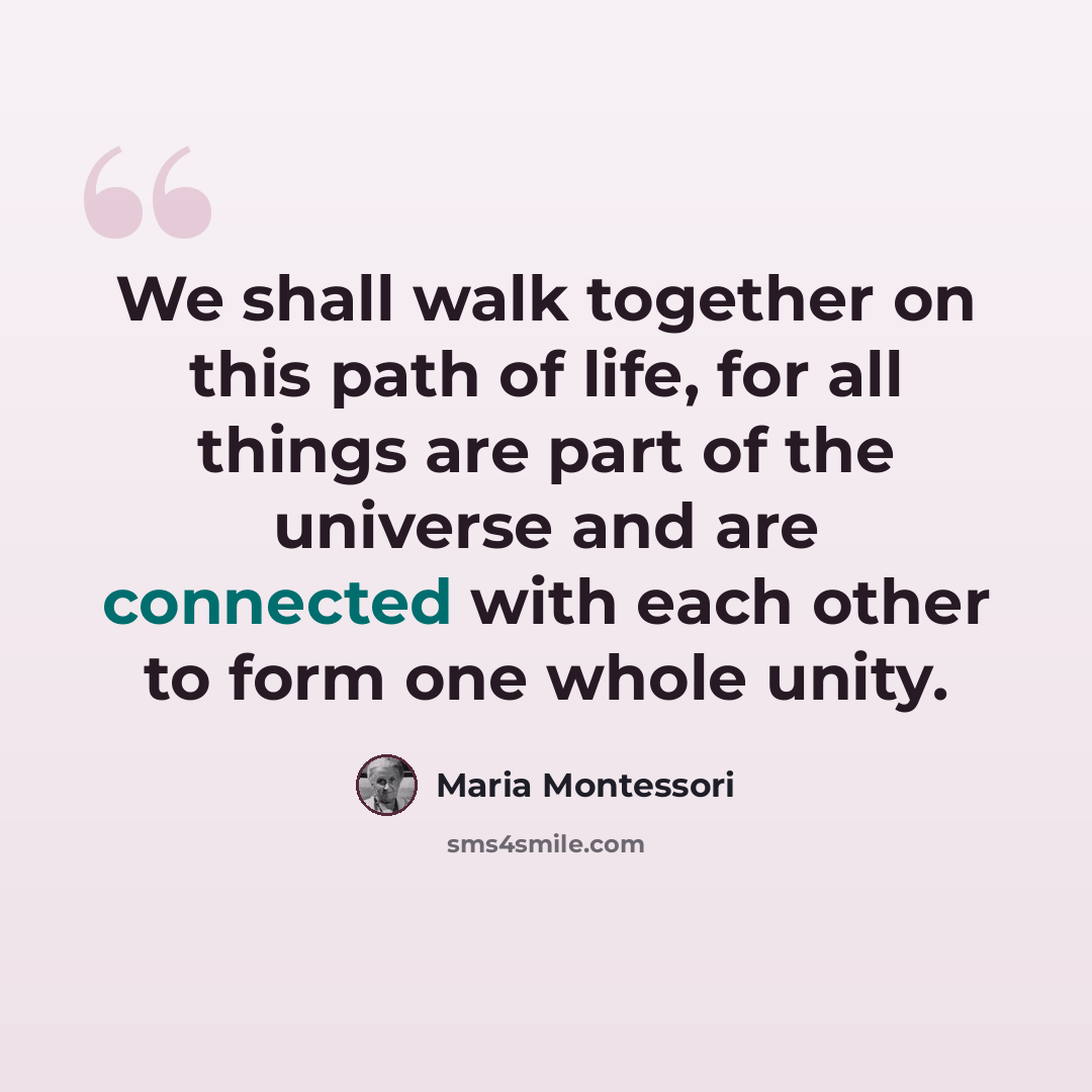 “We shall walk together on this path of life, for all things are part of the universe and are connected with each other to form one whole unity.” quote by Maria Montessori