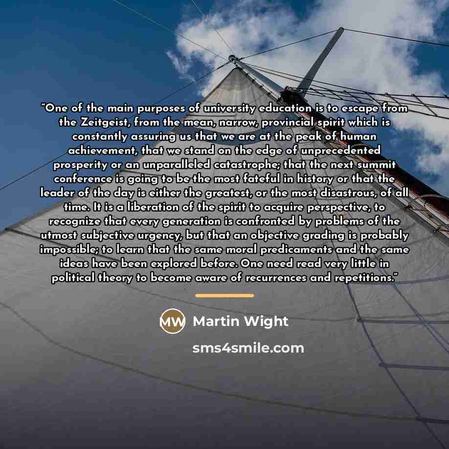 “One of the main purposes of university education is to escape from the Zeitgeist, from the mean, narrow, provincial spirit which is constantly assuring us that we are at the peak of human achievement, that we stand on the edge of unprecedented prosperity or an unparalleled catastrophe; that the…” quote by Martin Wight