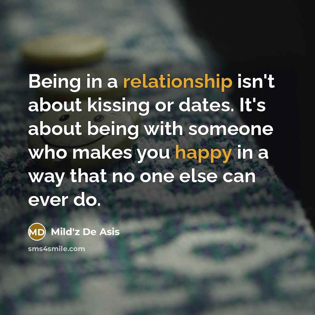 “Being in a relationship isn't about kissing or dates. It's about being with someone who makes you happy in a way that no one else can ever do.” quote by Mild'z De Asis