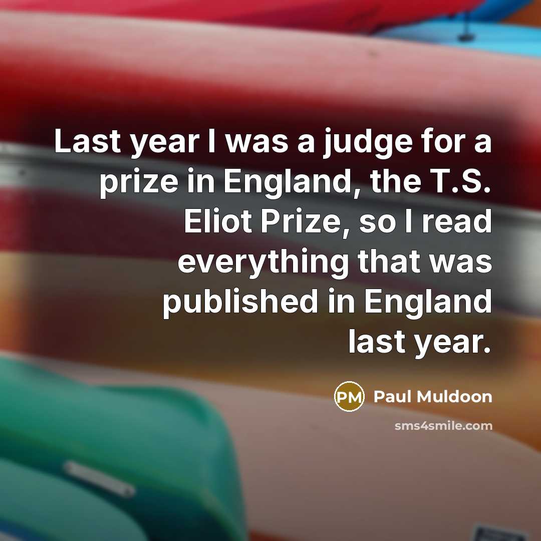 “Last year I was a judge for a prize in England, the T.S. Eliot Prize, so I read everything that was published in England last year.” quote by Paul Muldoon