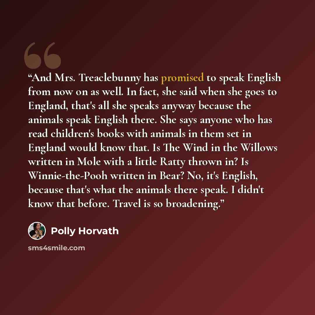 “And Mrs. Treaclebunny has promised to speak English from now on as well. In fact, she said when she goes to England, that's all she speaks anyway because the animals speak English there. She says anyone who has read children's books with animals in them set in England would know that. Is The Wind…” quote by Polly Horvath