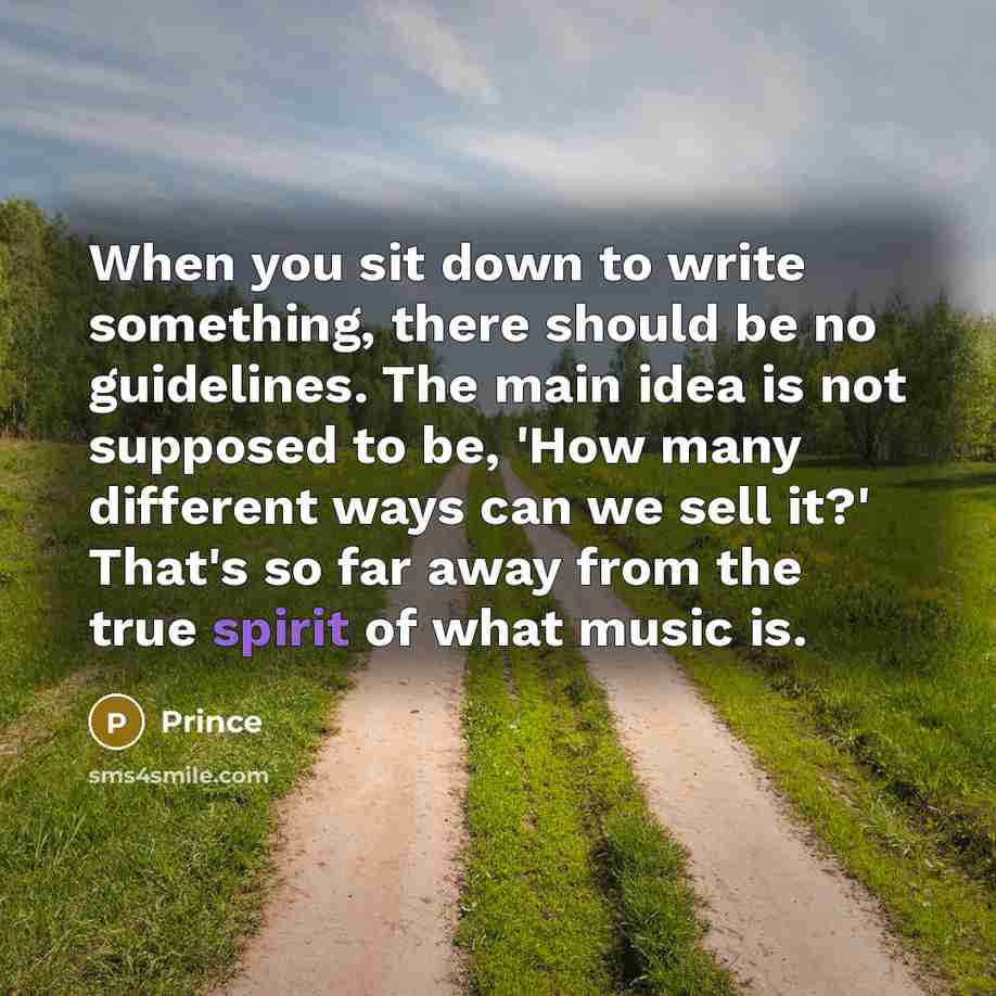 “When you sit down to write something, there should be no guidelines. The main idea is not supposed to be, 'How many different ways can we sell it?' That's so far away from the true spirit of what music is.” quote by Prince