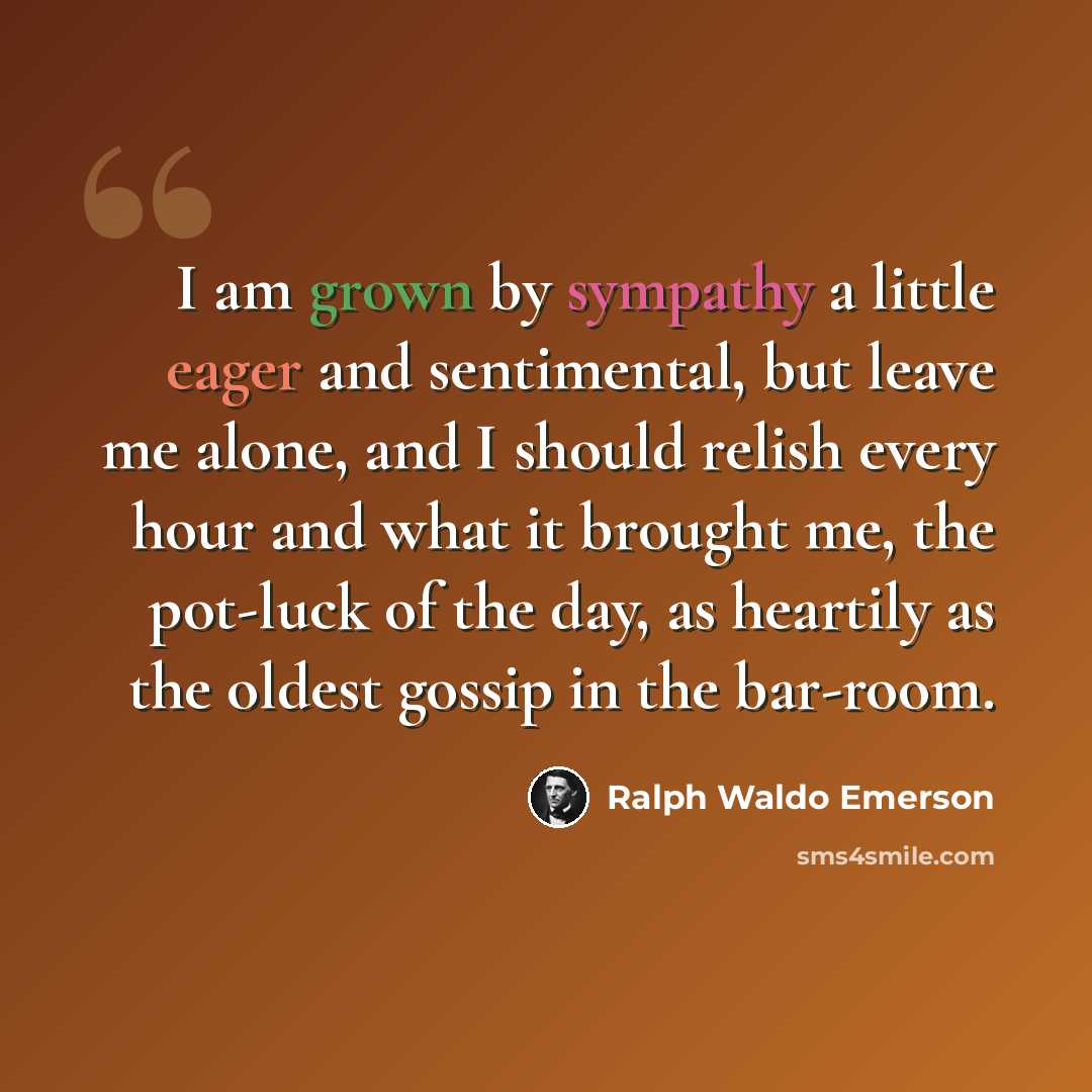 “I am grown by sympathy a little eager and sentimental, but leave me alone, and I should relish every hour and what it brought me, the pot-luck of the day, as heartily as the oldest gossip in the bar-room.” quote by Ralph Waldo Emerson