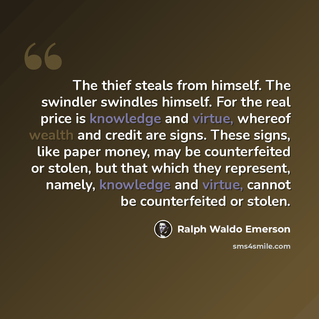 “The thief steals from himself. The swindler swindles himself. For the real price is knowledge and virtue, whereof wealth and credit are signs. These signs, like paper money, may be counterfeited or stolen, but that which they represent, namely, knowledge and virtue, cannot be counterfeited or…” quote by Ralph Waldo Emerson