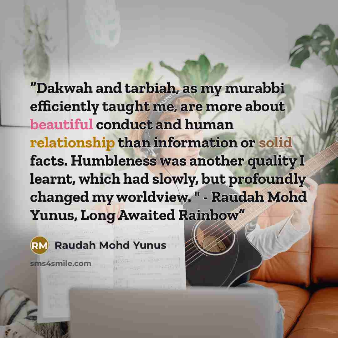 “Dakwah and tarbiah, as my murabbi efficiently taught me, are more about beautiful conduct and human relationship than information or solid facts. Humbleness was another quality I learnt, which had slowly, but profoundly changed my worldview. " - Raudah Mohd Yunus, Long Awaited Rainbow” quote by Raudah Mohd Yunus