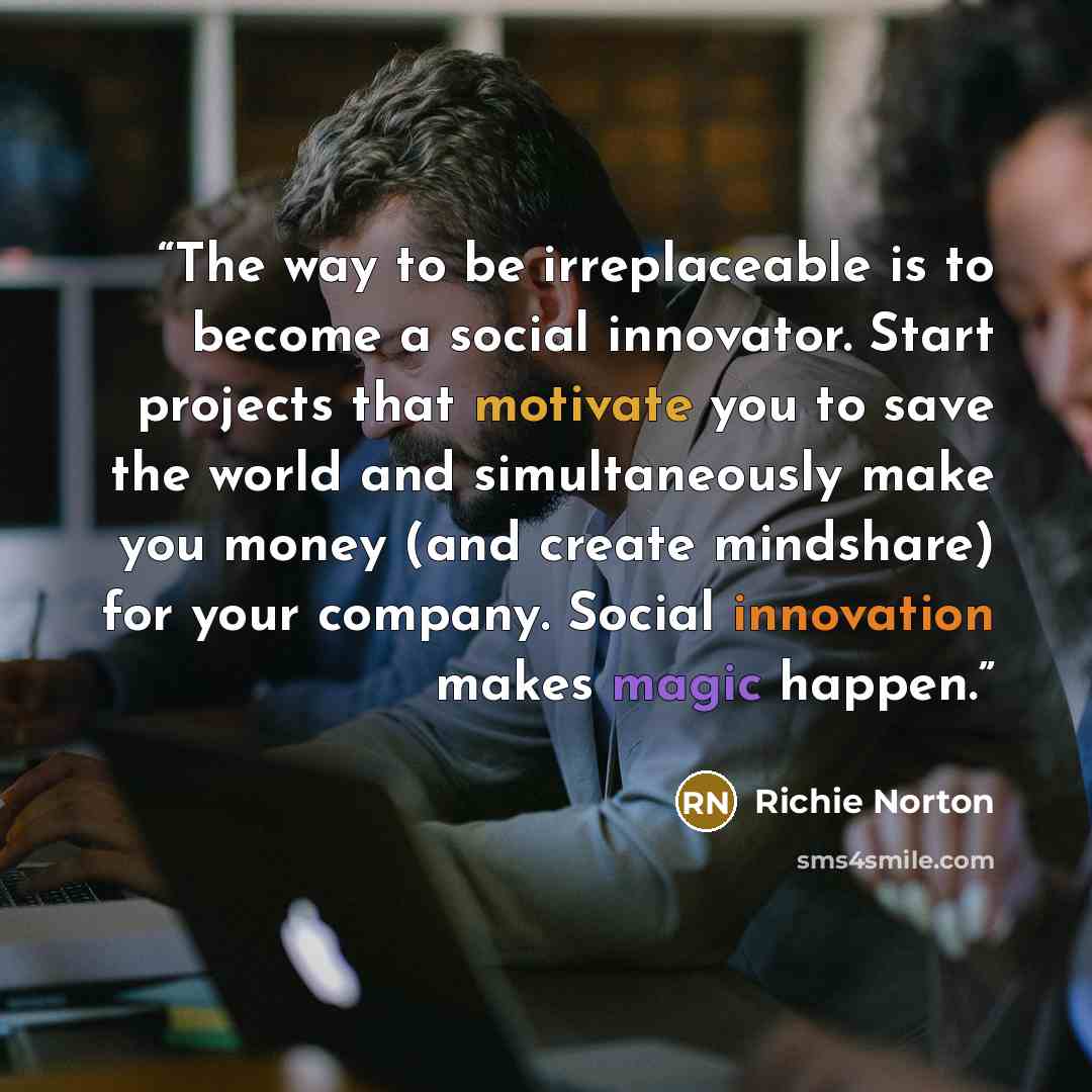 “The way to be irreplaceable is to become a social innovator. Start projects that motivate you to save the world and simultaneously make you money (and create mindshare) for your company. Social innovation makes magic happen.” quote by Richie Norton