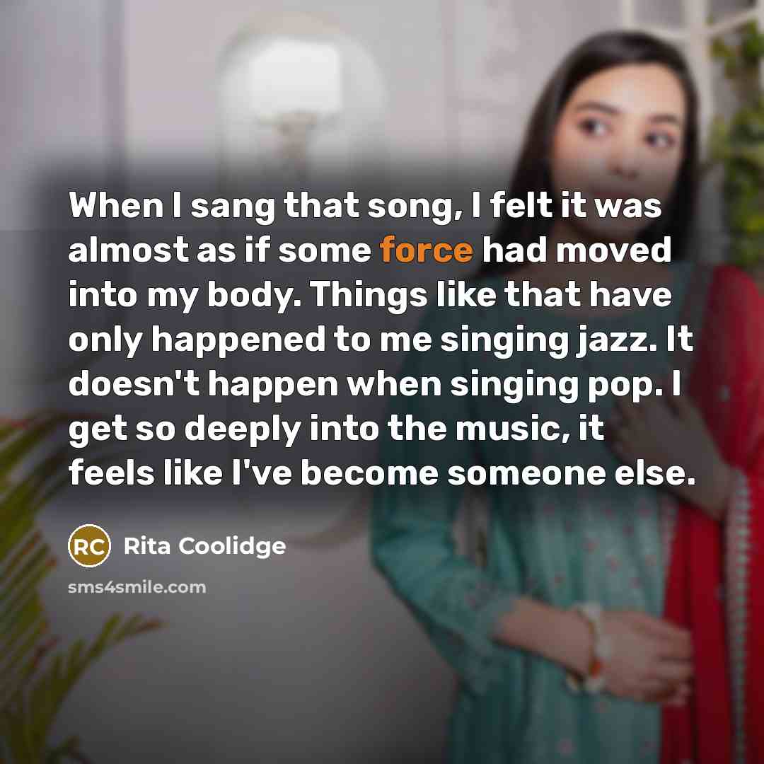“When I sang that song, I felt it was almost as if some force had moved into my body. Things like that have only happened to me singing jazz. It doesn't happen when singing pop. I get so deeply into the music, it feels like I've become someone else.” quote by Rita Coolidge