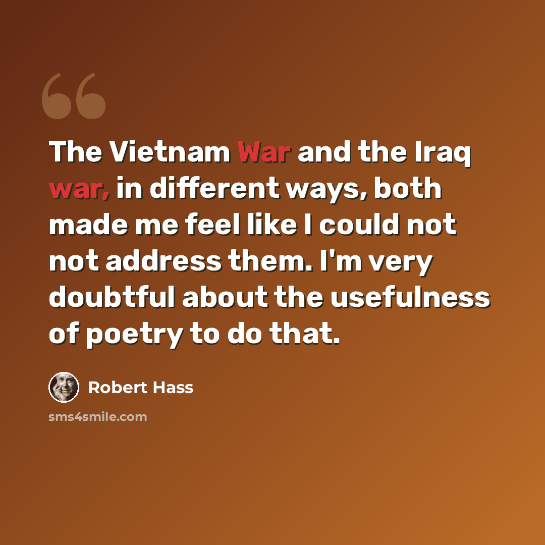 “The Vietnam War and the Iraq war, in different ways, both made me feel like I could not not address them. I'm very doubtful about the usefulness of poetry to do that.” quote by Robert Hass