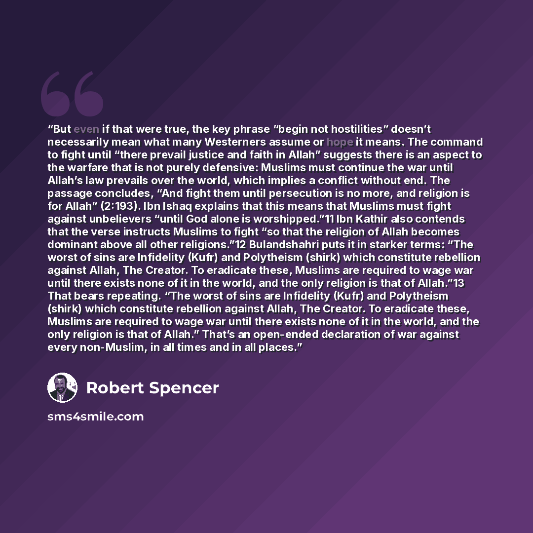 “But even if that were true, the key phrase “begin not hostilities” doesn’t necessarily mean what many Westerners assume or hope it means. The command to fight until “there prevail justice and faith in Allah” suggests there is an aspect to the warfare that is not purely defensive: Muslims must…” quote by Robert Spencer