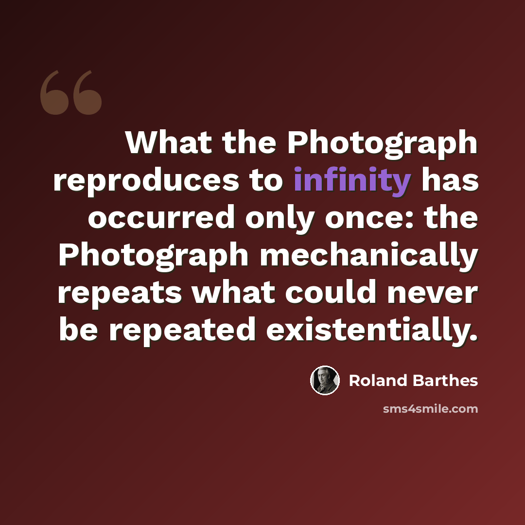 “What the Photograph reproduces to infinity has occurred only once: the Photograph mechanically repeats what could never be repeated existentially.” quote by Roland Barthes
