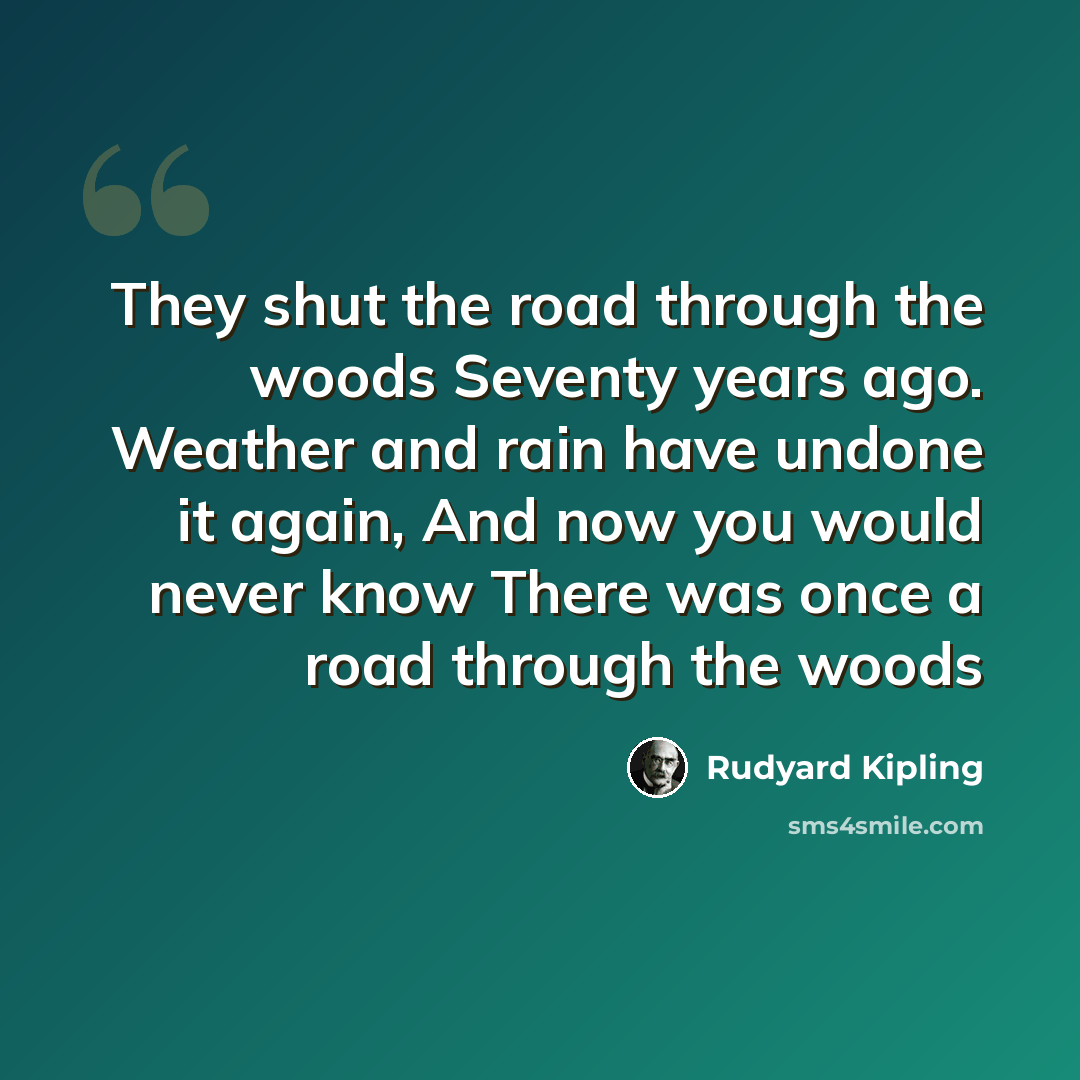 “They shut the road through the woods Seventy years ago. Weather and rain have undone it again, And now you would never know There was once a road through the woods” quote by Rudyard Kipling