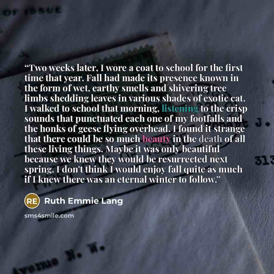“Two weeks later, I wore a coat to school for the first time that year. Fall had made its presence known in the form of wet, earthy smells and shivering tree limbs shedding leaves in various shades of exotic cat. I walked to school that morning, listening to the crisp sounds that punctuated each…” quote by Ruth Emmie Lang