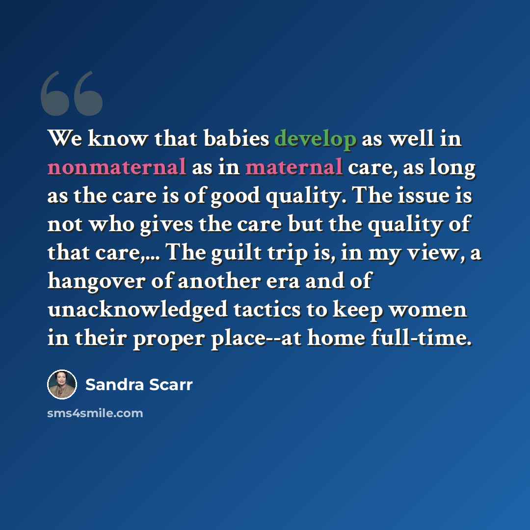 “We know that babies develop as well in nonmaternal as in maternal care, as long as the care is of good quality. The issue is not who gives the care but the quality of that care,... The guilt trip is, in my view, a hangover of another era and of unacknowledged tactics to keep women in their proper…” quote by Sandra Scarr