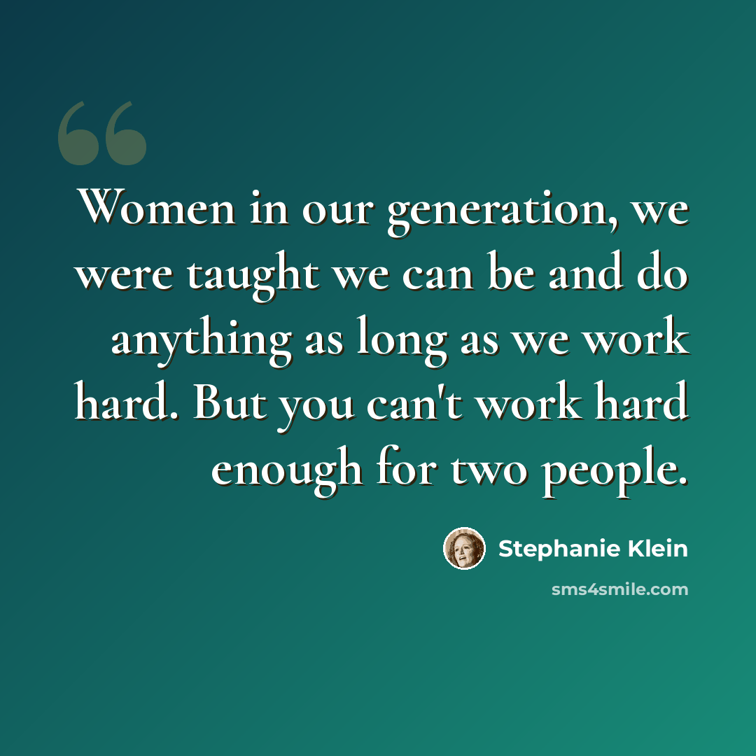 “Women in our generation, we were taught we can be and do anything as long as we work hard. But you can't work hard enough for two people.” quote by Stephanie Klein
