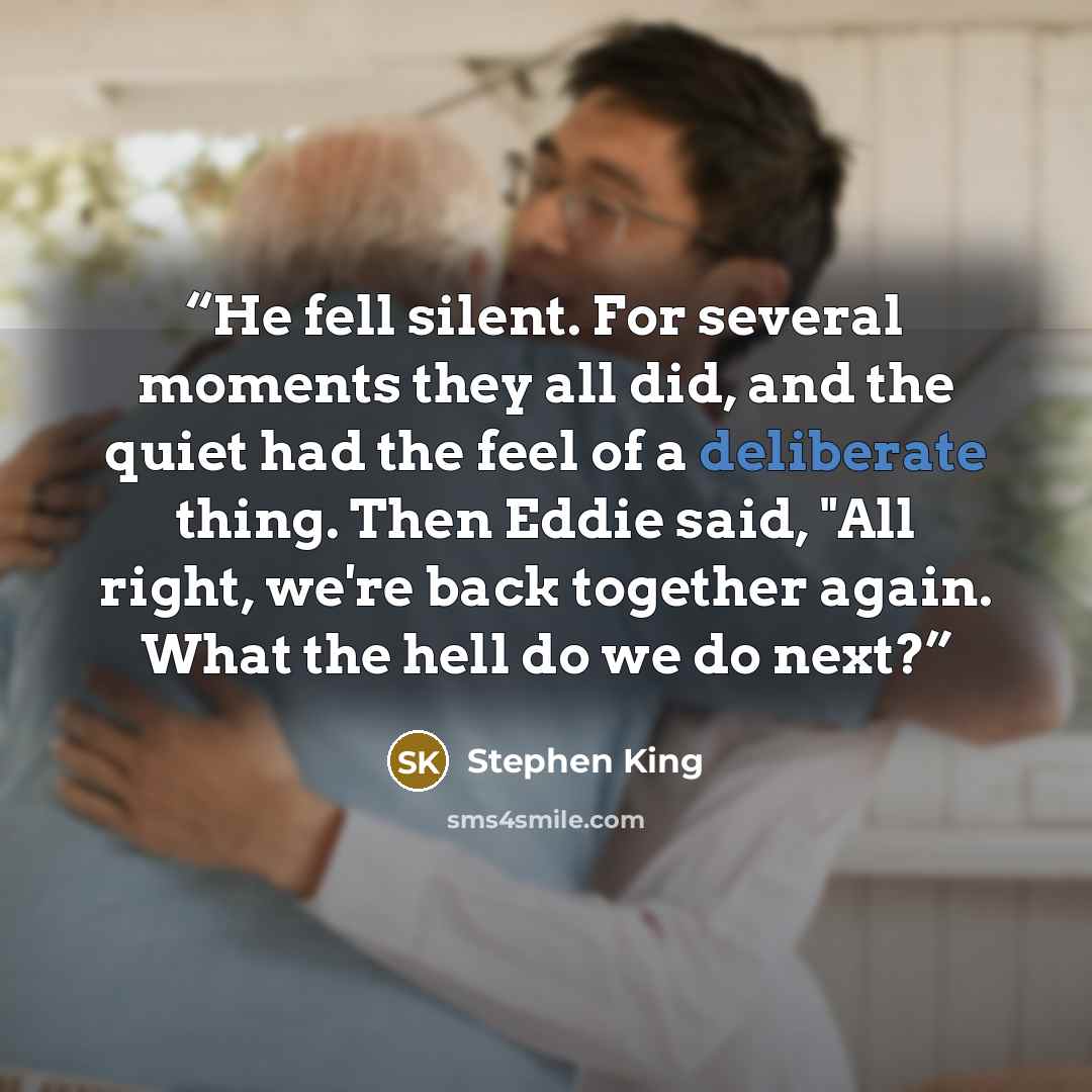 “He fell silent. For several moments they all did, and the quiet had the feel of a deliberate thing. Then Eddie said, "All right, we're back together again. What the hell do we do next?” quote by Stephen King