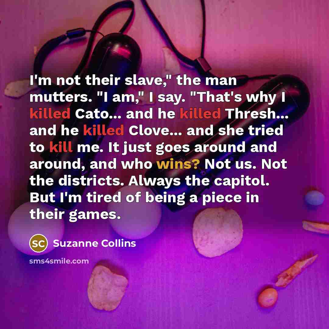 “I'm not their slave," the man mutters. "I am," I say. "That's why I killed Cato... and he killed Thresh... and he killed Clove... and she tried to kill me. It just goes around and around, and who wins? Not us. Not the districts. Always the capitol. But I'm tired of being a piece in their games.” quote by Suzanne Collins