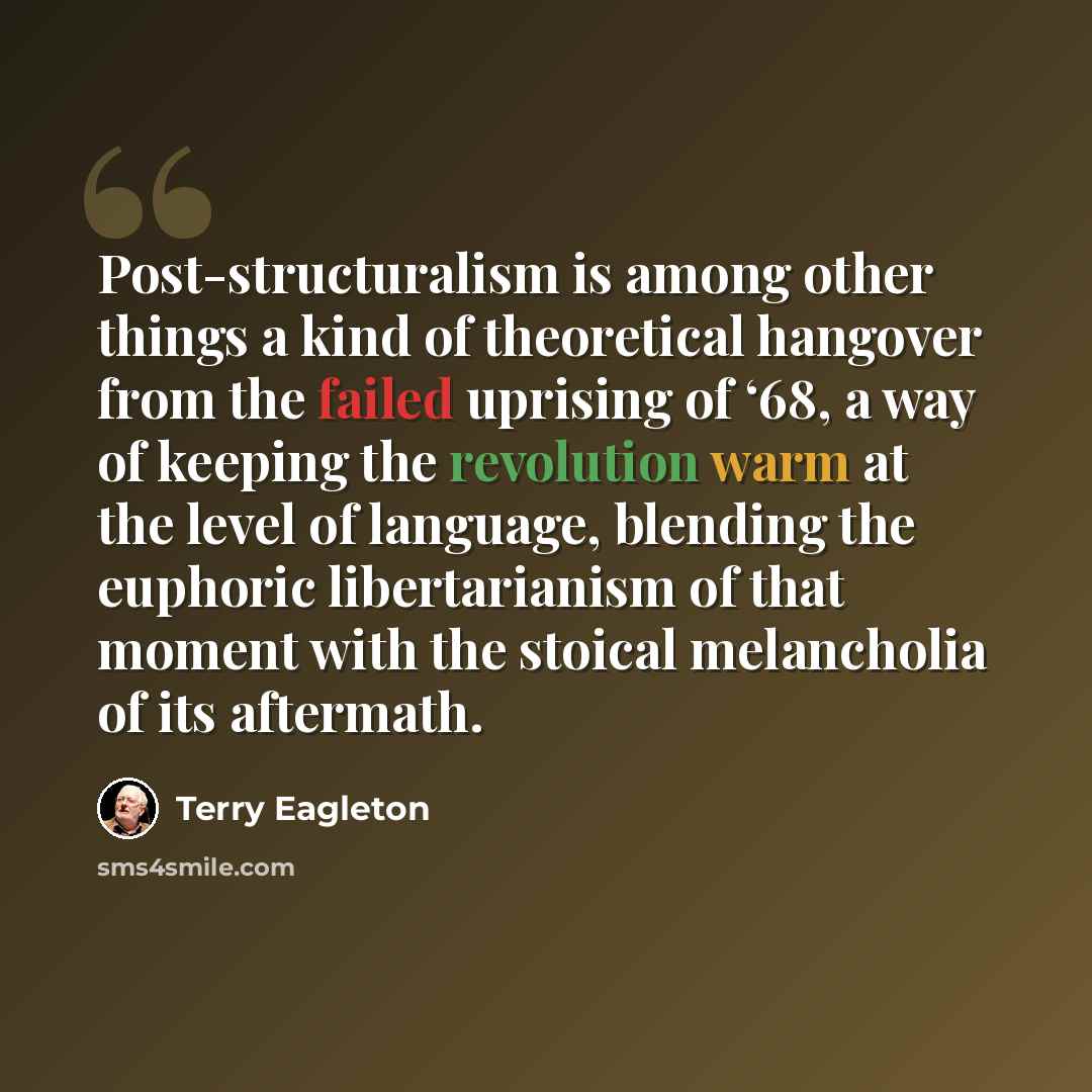 “Post-structuralism is among other things a kind of theoretical hangover from the failed uprising of ‘68, a way of keeping the revolution warm at the level of language, blending the euphoric libertarianism of that moment with the stoical melancholia of its aftermath.” quote by Terry Eagleton