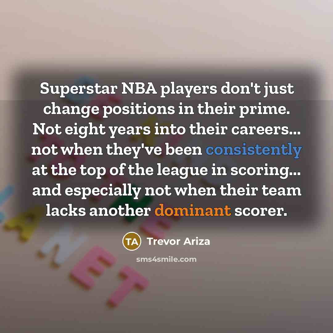 “Superstar NBA players don't just change positions in their prime. Not eight years into their careers... not when they've been consistently at the top of the league in scoring... and especially not when their team lacks another dominant scorer.” quote by Trevor Ariza