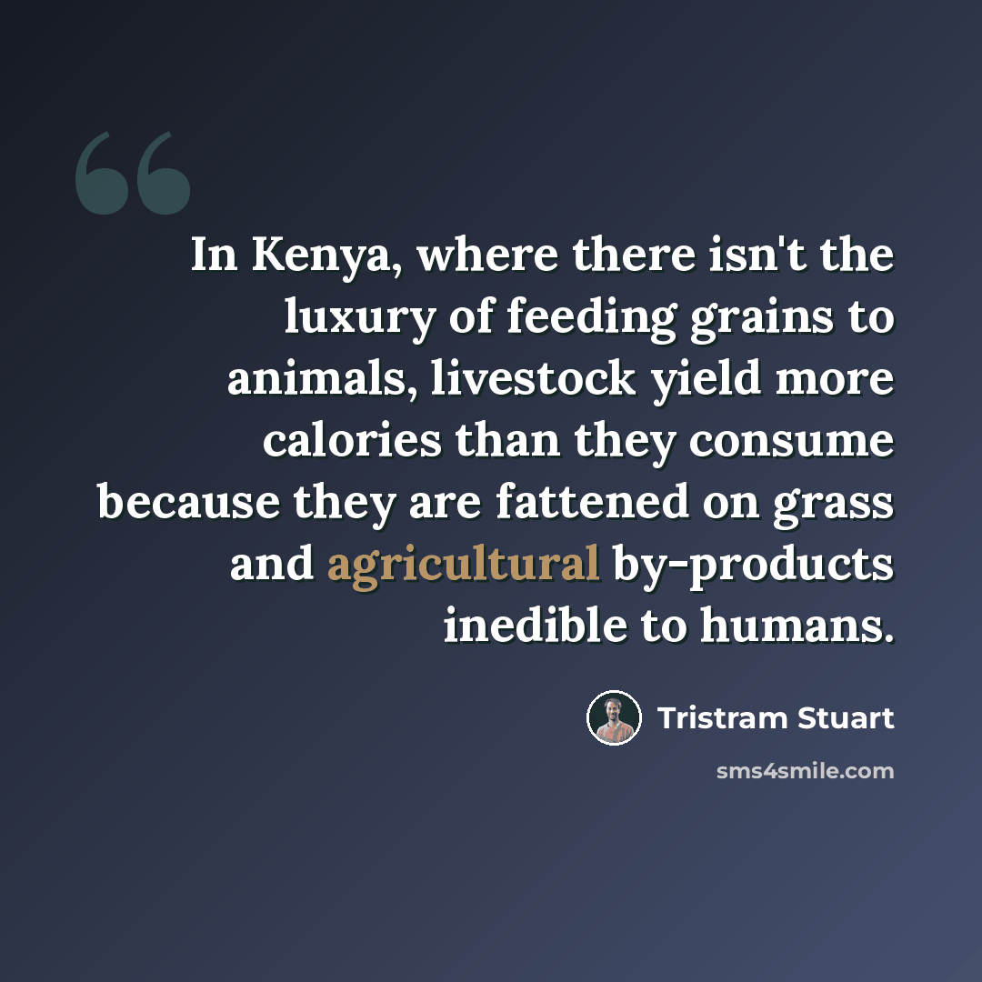 “In Kenya, where there isn't the luxury of feeding grains to animals, livestock yield more calories than they consume because they are fattened on grass and agricultural by-products inedible to humans.” quote by Tristram Stuart