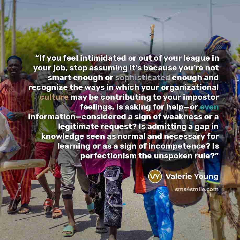 “If you feel intimidated or out of your league in your job, stop assuming it’s because you’re not smart enough or sophisticated enough and recognize the ways in which your organizational culture may be contributing to your impostor feelings. Is asking for help—or even information—considered a sign…” quote by Valerie Young