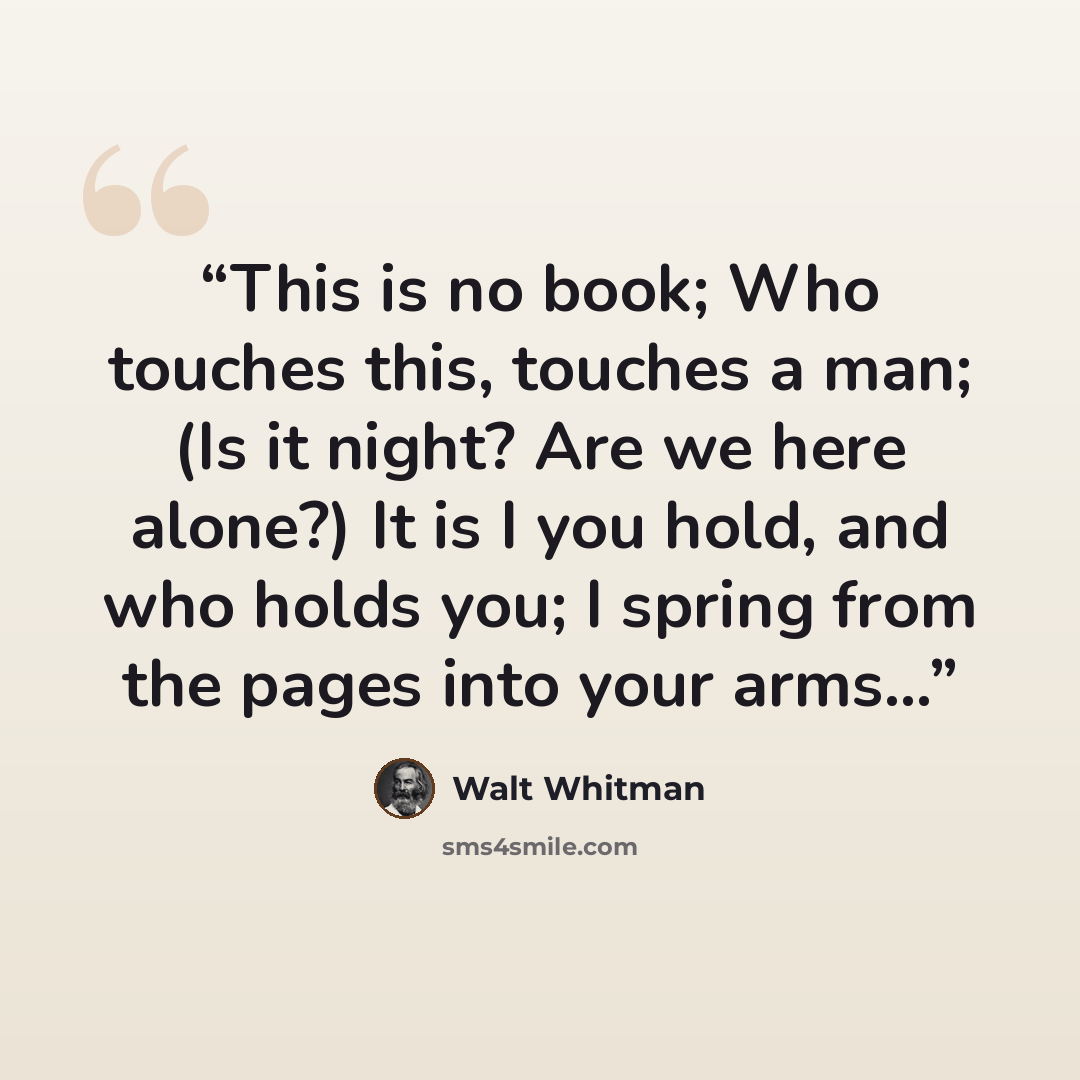 “This is no book; Who touches this, touches a man; (Is it night? Are we here alone?) It is I you hold, and who holds you; I spring from the pages into your arms...” quote by Walt Whitman