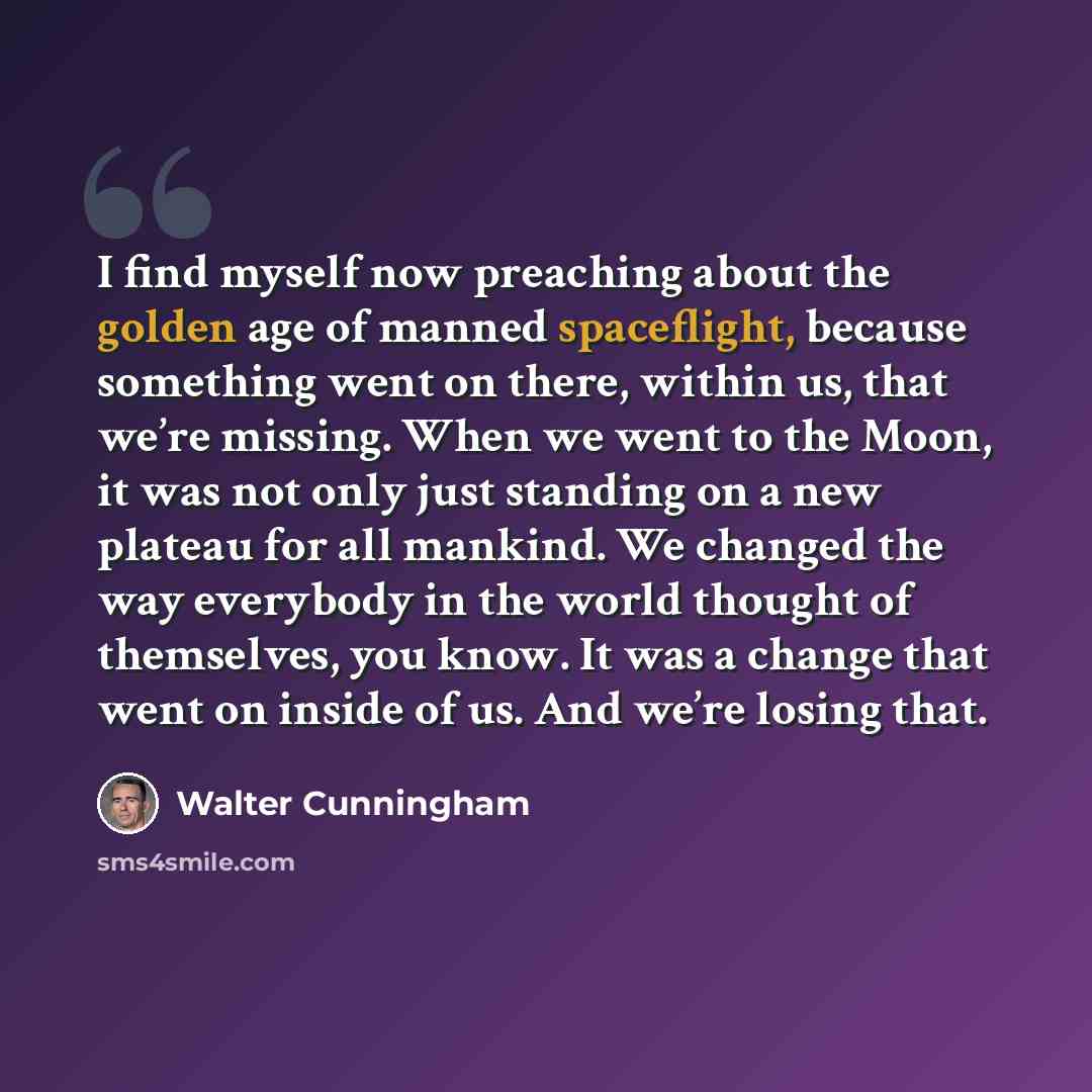 “I find myself now preaching about the golden age of manned spaceflight, because something went on there, within us, that we’re missing. When we went to the Moon, it was not only just standing on a new plateau for all mankind. We changed the way everybody in the world thought of themselves, you…” quote by Walter Cunningham